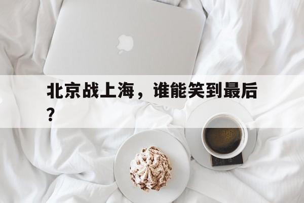 678体育-北京战上海，谁能笑到最后？的简单介绍