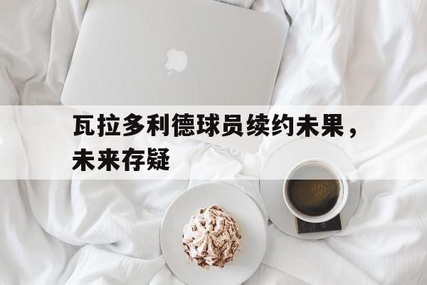 678体育app下载-瓦拉多利德球员续约未果，未来存疑的简单介绍